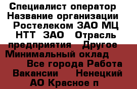 Специалист-оператор › Название организации ­ Ростелеком ЗАО МЦ НТТ, ЗАО › Отрасль предприятия ­ Другое › Минимальный оклад ­ 20 000 - Все города Работа » Вакансии   . Ненецкий АО,Красное п.